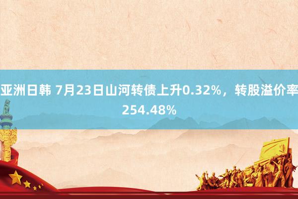   亚洲日韩 7月23日山河转债上升0.32%，转股溢价率254.48%