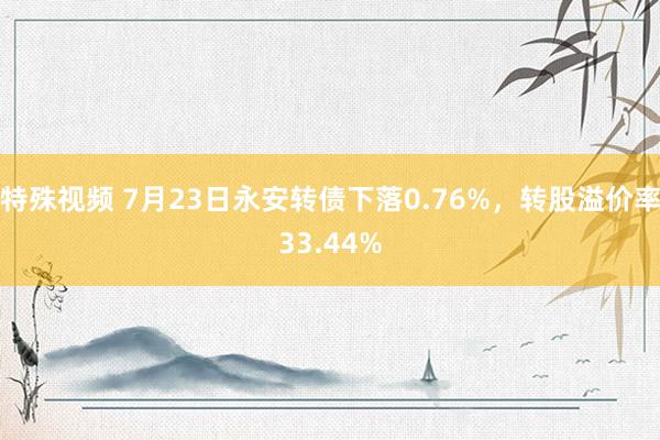   特殊视频 7月23日永安转债下落0.76%，转股溢价率33.44%