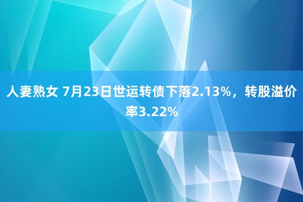   人妻熟女 7月23日世运转债下落2.13%，转股溢价率3.22%