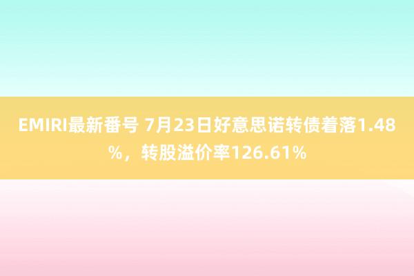   EMIRI最新番号 7月23日好意思诺转债着落1.48%，转股溢价率126.61%