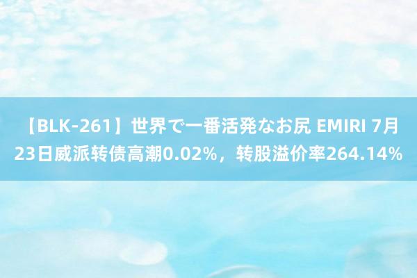   【BLK-261】世界で一番活発なお尻 EMIRI 7月23日威派转债高潮0.02%，转股溢价率264.14%