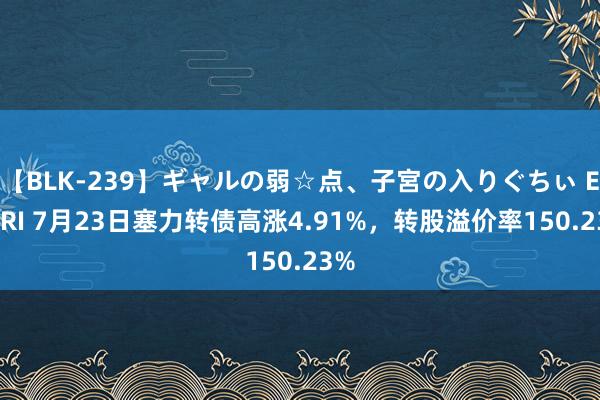   【BLK-239】ギャルの弱☆点、子宮の入りぐちぃ EMIRI 7月23日塞力转债高涨4.91%，转股溢价率150.23%