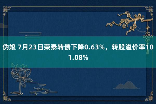   伪娘 7月23日荣泰转债下降0.63%，转股溢价率101.08%