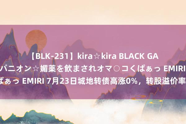   【BLK-231】kira☆kira BLACK GAL 黒ギャル中出し温泉コンパニオン☆媚薬を飲まされオマ○コくぱぁっ EMIRI 7月23日城地转债高涨0%，转股溢价率52.22%