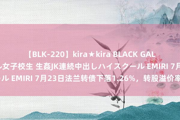   【BLK-220】kira★kira BLACK GAL 留年5年目のお姉黒ギャル女子校生 生姦JK連続中出しハイスクール EMIRI 7月23日法兰转债下落1.26%，转股溢价率40.32%