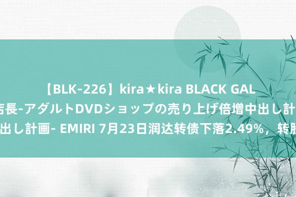   【BLK-226】kira★kira BLACK GAL 黒ギャル露出セクハラ1日店長-アダルトDVDショップの売り上げ倍増中出し計画- EMIRI 7月23日润达转债下落2.49%，转股溢价率26.32%