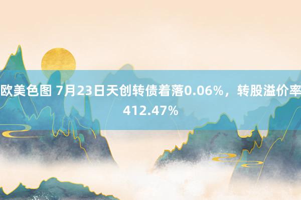   欧美色图 7月23日天创转债着落0.06%，转股溢价率412.47%