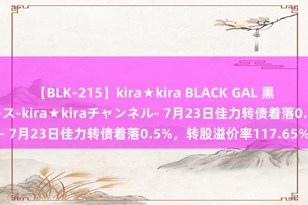   【BLK-215】kira★kira BLACK GAL 黒ギャル・EMIRIプロデュース-kira★kiraチャンネル- 7月23日佳力转债着落0.5%，转股溢价率117.65%