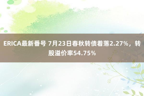   ERICA最新番号 7月23日春秋转债着落2.27%，转股溢价率54.75%