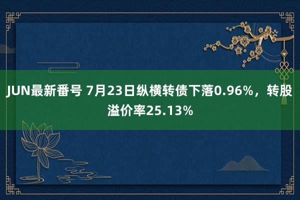   JUN最新番号 7月23日纵横转债下落0.96%，转股溢价率25.13%