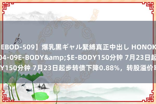   【EBOD-509】爆乳黒ギャル緊縛真正中出し HONOKA</a>2016-04-09E-BODY&$E-BODY150分钟 7月23日起步转债下降0.88%，转股溢价率22.18%