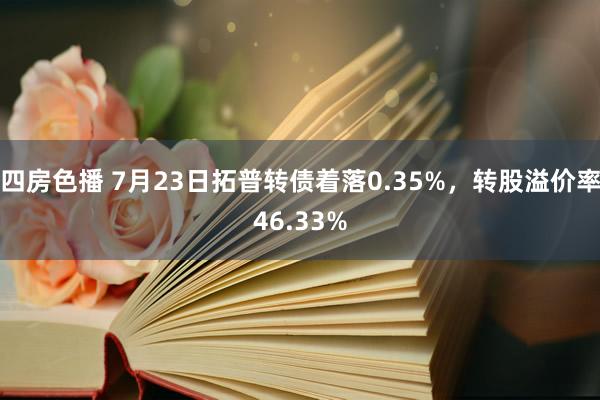   四房色播 7月23日拓普转债着落0.35%，转股溢价率46.33%