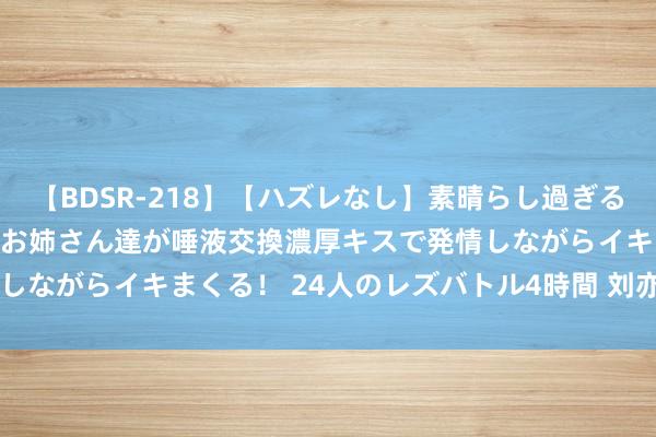   【BDSR-218】【ハズレなし】素晴らし過ぎる美女レズ。 ガチで綺麗なお姉さん達が唾液交換濃厚キスで発情しながらイキまくる！ 24人のレズバトル4時間 刘亦菲穿红裙 ​