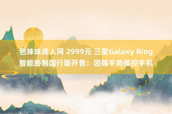   色妹妹成人网 2999元 三星Galaxy Ring智能胁制国行版开售：因循手势操控手机