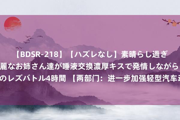   【BDSR-218】【ハズレなし】素晴らし過ぎる美女レズ。 ガチで綺麗なお姉さん達が唾液交換濃厚キスで発情しながらイキまくる！ 24人のレズバトル4時間 【两部门：进一步加强轻型汽车动力破费量标示科罚】近日，工信部、阛阓监