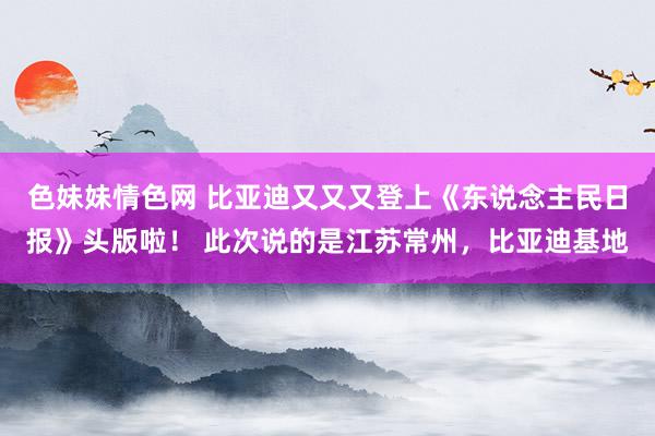 色妹妹情色网 比亚迪又又又登上《东说念主民日报》头版啦！ 此次说的是江苏常州，比亚迪基地