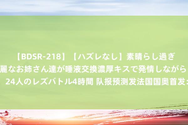   【BDSR-218】【ハズレなし】素晴らし過ぎる美女レズ。 ガチで綺麗なお姉さん達が唾液交換濃厚キスで発情しながらイキまくる！ 24人のレズバトル4時間 队报预测发法国国奥首发：拉卡泽特领衔锋线，阿克利乌什先发