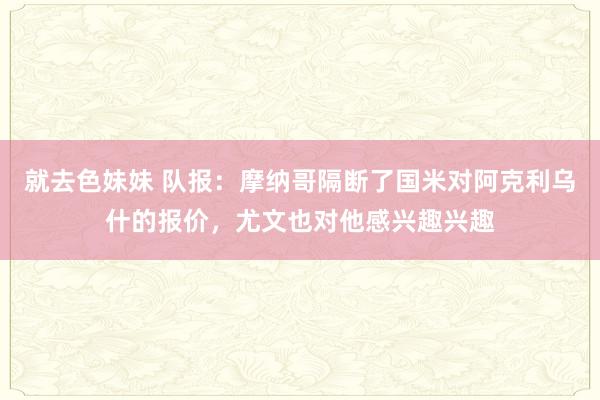   就去色妹妹 队报：摩纳哥隔断了国米对阿克利乌什的报价，尤文也对他感兴趣兴趣