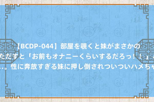   【BCDP-044】部屋を覗くと妹がまさかのアナルオナニー。問いただすと「お前もオナニーくらいするだろっ！！」と逆に襲われたボク…。性に奔放すぎる妹に押し倒されついついハメちゃった近親性交12編 津琴科、基维奥尔等5东说念主畴昔存疑，但塔帅不太可能让他们皆离队