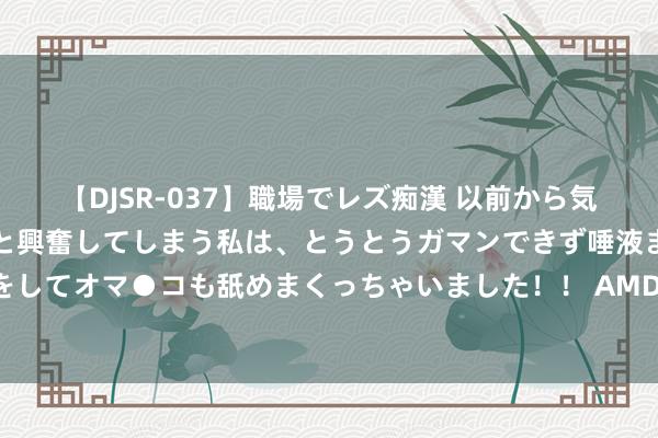   【DJSR-037】職場でレズ痴漢 以前から気になるあの娘を見つけると興奮してしまう私は、とうとうガマンできず唾液まみれでディープキスをしてオマ●コも舐めまくっちゃいました！！ AMD也出问题了？报谈称AMD新CPU存在污点延伸发布