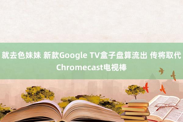   就去色妹妹 新款Google TV盒子盘算流出 传将取代Chromecast电视棒