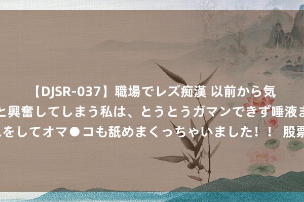   【DJSR-037】職場でレズ痴漢 以前から気になるあの娘を見つけると興奮してしまう私は、とうとうガマンできず唾液まみれでディープキスをしてオマ●コも舐めまくっちゃいました！！ 股票行情快报：晨丰科技（603685）7月25日主力资金净买入52.74万元