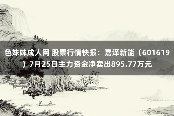   色妹妹成人网 股票行情快报：嘉泽新能（601619）7月25日主力资金净卖出895.77万元