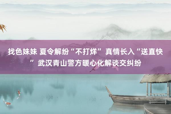   找色妹妹 夏令解纷“不打烊” 真情长入“送直快” 武汉青山警方暖心化解谈交纠纷