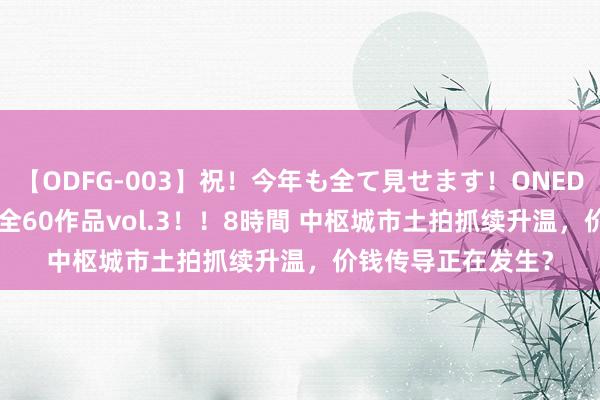   【ODFG-003】祝！今年も全て見せます！ONEDAFULL1年の軌跡全60作品vol.3！！8時間 中枢城市土拍抓续升温，价钱传导正在发生？