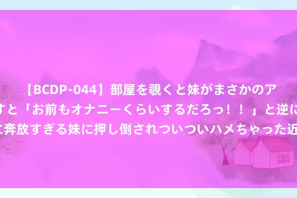   【BCDP-044】部屋を覗くと妹がまさかのアナルオナニー。問いただすと「お前もオナニーくらいするだろっ！！」と逆に襲われたボク…。性に奔放すぎる妹に押し倒されついついハメちゃった近親性交12編 上市银行合规透视：上半年37家银行被罚 总罚没金额降逾五成