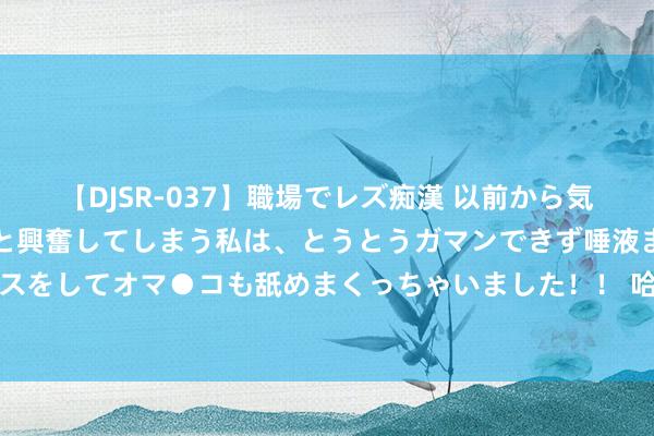   【DJSR-037】職場でレズ痴漢 以前から気になるあの娘を見つけると興奮してしまう私は、とうとうガマンできず唾液まみれでディープキスをしてオマ●コも舐めまくっちゃいました！！ 哈马斯一率领东说念主被以色列关押技艺死一火