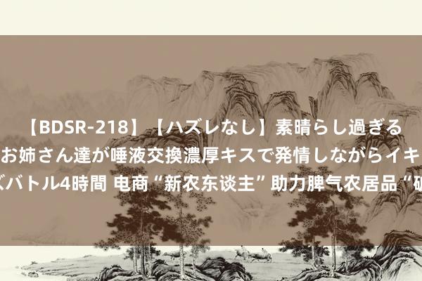   【BDSR-218】【ハズレなし】素晴らし過ぎる美女レズ。 ガチで綺麗なお姉さん達が唾液交換濃厚キスで発情しながらイキまくる！ 24人のレズバトル4時間 电商“新农东谈主”助力脾气农居品“破圈”&#32;成为乡村振兴“兴农东谈主”