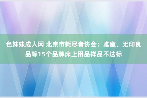   色妹妹成人网 北京市耗尽者协会：雅鹿、无印良品等15个品牌床上用品样品不达标