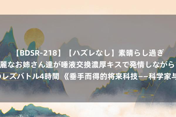   【BDSR-218】【ハズレなし】素晴らし過ぎる美女レズ。 ガチで綺麗なお姉さん達が唾液交換濃厚キスで発情しながらイキまくる！ 24人のレズバトル4時間 《垂手而得的将来科技——科学家与科幻作者的跨时空碰撞》新书共享会胜仗举办