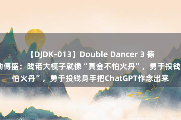   【DJDK-013】Double Dancer 3 篠田ゆう 三浦まい 猎豹出动傅盛：践诺大模子就像“真金不怕火丹”，勇于投钱身手把ChatGPT作念出来