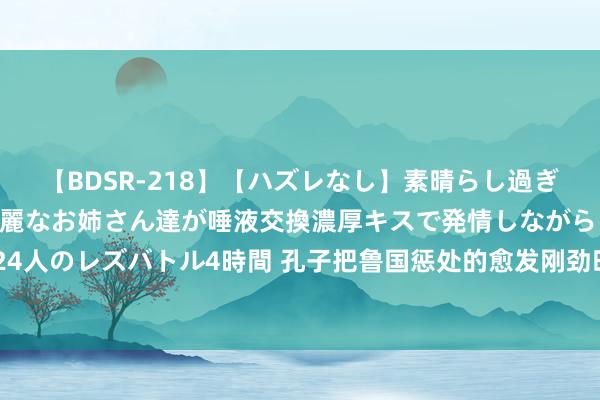   【BDSR-218】【ハズレなし】素晴らし過ぎる美女レズ。 ガチで綺麗なお姉さん達が唾液交換濃厚キスで発情しながらイキまくる！ 24人のレズバトル4時間 孔子把鲁国惩处的愈发刚劲时，为何依依难舍地离开，运转周游各国