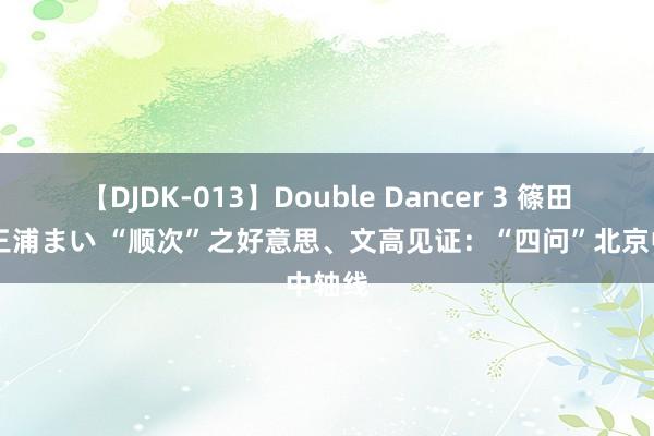   【DJDK-013】Double Dancer 3 篠田ゆう 三浦まい “顺次”之好意思、文高见证：“四问”北京中轴线