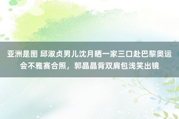   亚洲是图 邱淑贞男儿沈月晒一家三口赴巴黎奥运会不雅赛合照，郭晶晶背双肩包浅笑出镜