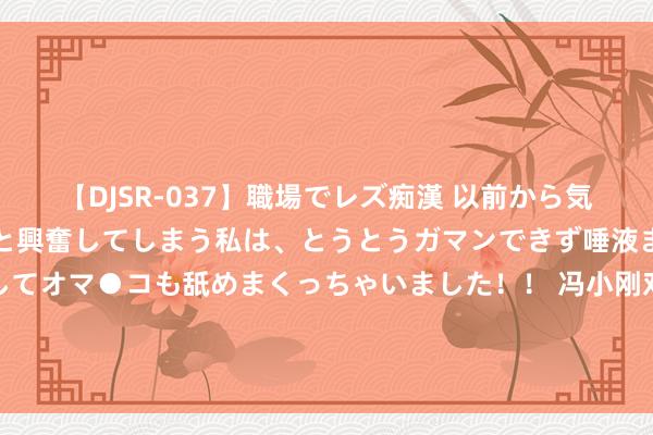   【DJSR-037】職場でレズ痴漢 以前から気になるあの娘を見つけると興奮してしまう私は、とうとうガマンできず唾液まみれでディープキスをしてオマ●コも舐めまくっちゃいました！！ 冯小刚对赵丽颖说的话畏缩全网：演戏不是力气活，何须像狗相同卖力？