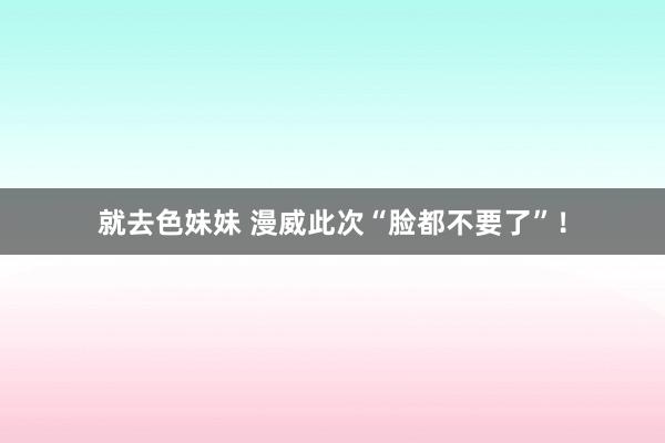   就去色妹妹 漫威此次“脸都不要了”！