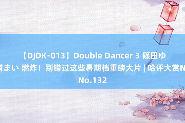   【DJDK-013】Double Dancer 3 篠田ゆう 三浦まい 燃炸！别错过这些暑期档重磅大片 | 哈评大赏No.132