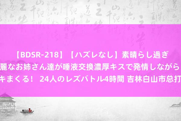   【BDSR-218】【ハズレなし】素晴らし過ぎる美女レズ。 ガチで綺麗なお姉さん達が唾液交換濃厚キスで発情しながらイキまくる！ 24人のレズバトル4時間 吉林白山市总打造“疗疗养+”服务员工品牌