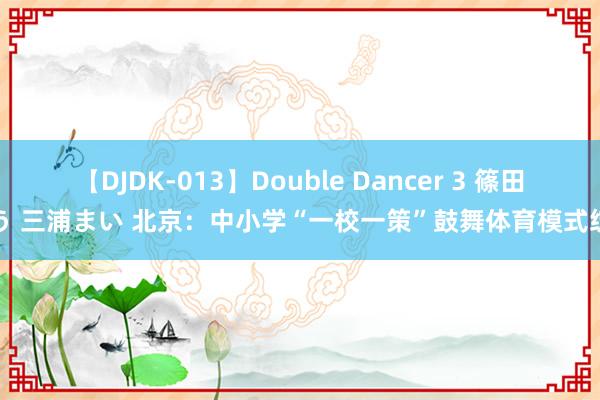   【DJDK-013】Double Dancer 3 篠田ゆう 三浦まい 北京：中小学“一校一策”鼓舞体育模式绽开