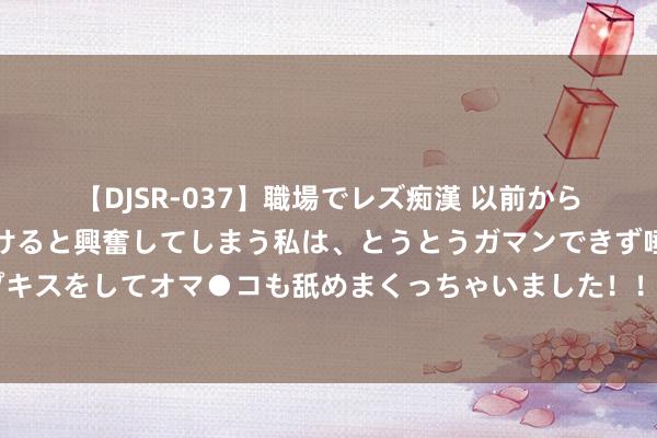   【DJSR-037】職場でレズ痴漢 以前から気になるあの娘を見つけると興奮してしまう私は、とうとうガマンできず唾液まみれでディープキスをしてオマ●コも舐めまくっちゃいました！！ 女子称刚到哈尔滨就被坑了，东北网友很不满，阛阓监督就怕处理