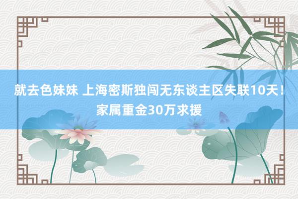   就去色妹妹 上海密斯独闯无东谈主区失联10天！家属重金30万求援