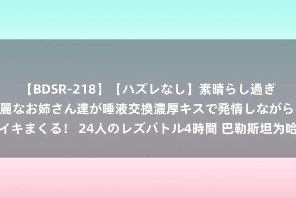   【BDSR-218】【ハズレなし】素晴らし過ぎる美女レズ。 ガチで綺麗なお姉さん達が唾液交換濃厚キスで発情しながらイキまくる！ 24人のレズバトル4時間 巴勒斯坦为哈尼亚遇刺身一火宇宙缅怀