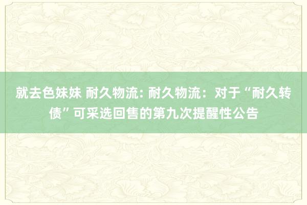   就去色妹妹 耐久物流: 耐久物流：对于“耐久转债”可采选回售的第九次提醒性公告