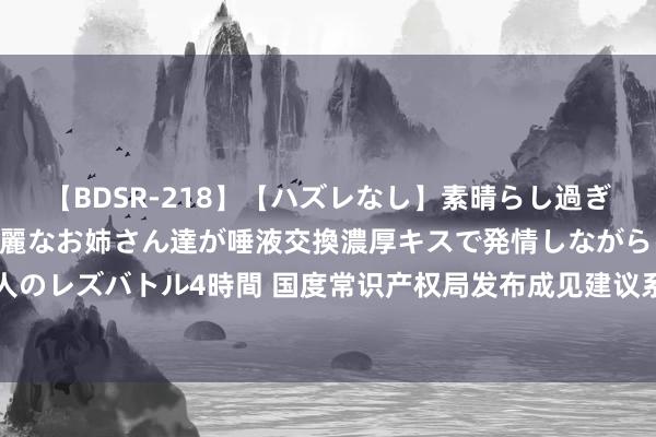   【BDSR-218】【ハズレなし】素晴らし過ぎる美女レズ。 ガチで綺麗なお姉さん達が唾液交換濃厚キスで発情しながらイキまくる！ 24人のレズバトル4時間 国度常识产权局发布成见建议系列举措——全面晋升常识产权全球工作服从