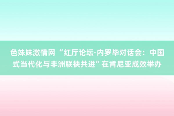   色妹妹激情网 “红厅论坛·内罗毕对话会：中国式当代化与非洲联袂共进”在肯尼亚成效举办