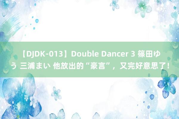   【DJDK-013】Double Dancer 3 篠田ゆう 三浦まい 他放出的“豪言”，又完好意思了！